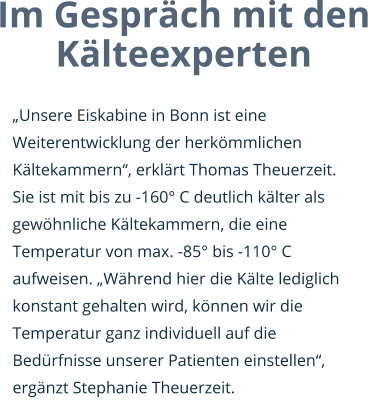 Im Gespräch mit den Kälteexperten  „Unsere Eiskabine in Bonn ist eine Weiterentwicklung der herkömmlichen Kältekammern“, erklärt Thomas Theuerzeit. Sie ist mit bis zu -160° C deutlich kälter als gewöhnliche Kältekammern, die eine Temperatur von max. -85° bis -110° C aufweisen. „Während hier die Kälte lediglich konstant gehalten wird, können wir die Temperatur ganz individuell auf die Bedürfnisse unserer Patienten einstellen“, ergänzt Stephanie Theuerzeit.
